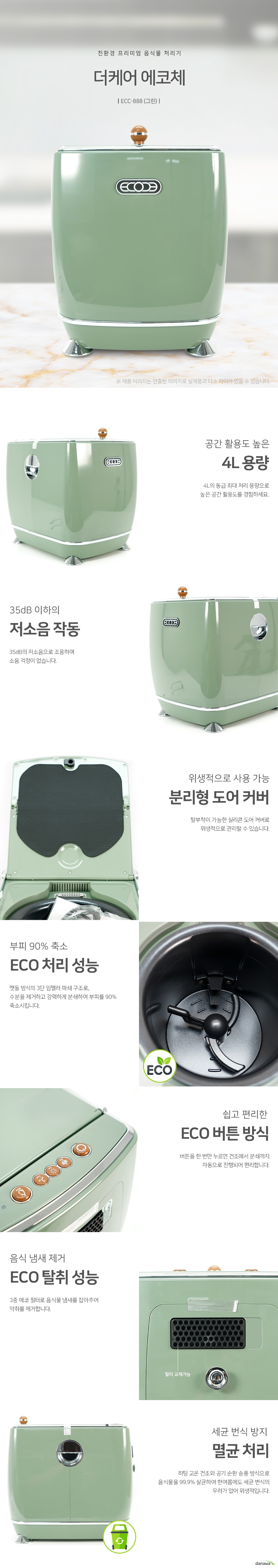 친환경 프리미엄 음식물 처리기 더케어 에코체ECC888 그린 공간 활용도 높은 4L 용량4L의 동급 최대 처리 용량으로 높은 공간 활용도를 경험하세요. 35dB 이하의 저소음 작동 35dB의 저소음으로 조용하며 소음 걱정이 없습니다. 위생적으로 사용 가능 분리형 도어 커버 탈부착이 가능한 실리콘 도어 커버로 위생적으로 관리할 수 있습니다. 부피 90퍼센트 축소 ECO 처리 성능 맷돌 방식의 3단 임펠러 파쇄 구조로, 수분을 제거하고 강력하게 분쇄하여 부피를 90퍼센트 축소시킵니다. 쉽고 편리한 ECO 버튼 방식 버튼을 한 번만 누르면 건조에서 분쇄까지 자동으로 진행되어 편리합니다. 음식 냄새 제거 ECO 탈취 성능 3중 에코 필터로 음식물 냄새를 잡아주어 악취를 제거합니다. 세균 번식 방지 멸균 처리 히팅 고온 건조와 공기 순환 송풍 방식으로 음식물을 99.9퍼센트 살균하여 한여름에도 세균 번식의 우려가 없어 위생적입니다.