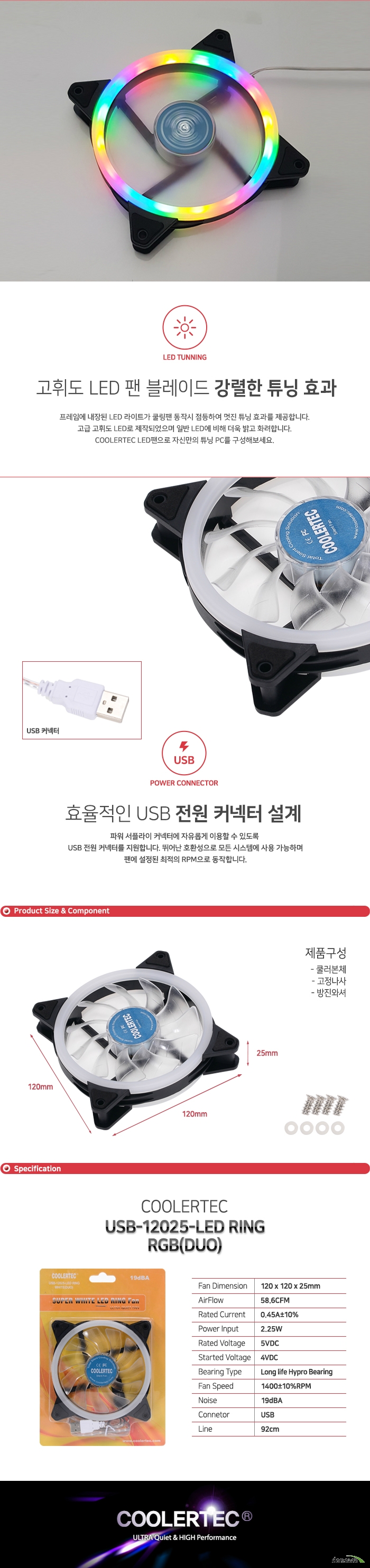  프레임에 내장된 LED 라이트가 쿨링팬 동작시 점등하여 멋진 튜닝 효과를 제공합니다. 고급 고휘도 LED로 제작되었으며 일반 LED에 비해 더욱 밝고 화려합니다. COOLERTEC LED팬으로 자신만의 튜닝 PC를 구성해보세요. 파워 서플라이 커넥터에 자유롭게 이용할 수 있도록 USB 전원 커넥터를 지원합니다. 뛰어난 호환성으로 모든 시스템에 사용 가능하며 팬에 설정된 최적의 RPM으로 동작합니다.  