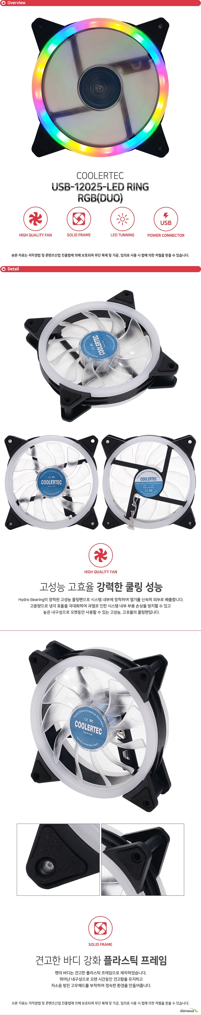  COOLERTEC USB-12025-LED RING-RGB (DUO) Hydro Bearing이 장착된 고성능 쿨링팬으로 시스템 내부에 장착하여 열기를 신속히 외부로 배출합니다. 고풍량으로 냉각 효율을 극대화하여 과열로 인한 시스템 내부 부품 손상을 방지할 수 있고 높은 내구성으로 오랫동안 사용할 수 있는 고성능, 고효율의 쿨링팬입니다.  팬의 바디는 견고한 플라스틱 프레임으로 제작하였습니다. 뛰어난 내구성으로 오랜 시간동안 견고함을 유지하고 저소음 방진 고무패드를 부착하여 정숙한 환경을 만들어줍니다. 