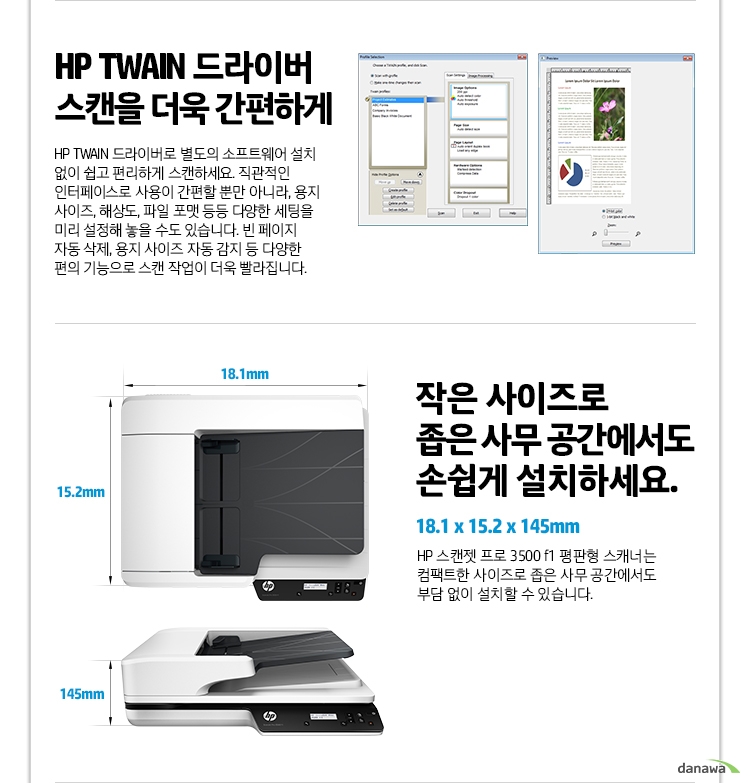  HP TWAIN 드라이버 스캔을 더욱 간편하게 HP TWAIN 드라이버로 별도의 소프트웨어 설치 없이 쉽고 편리하게 스캔하세요. 직관적인 인터페이스로 사용이 간편할 뿐만 아니라, 용지 사이즈, 해상도, 파일 포맷 등등 다양한 세팅을 미리 설정해 놓을 수도 있습니다. 빈 페이지 자동 삭제, 용지 사이즈 자동 감지 등 다양한 편의 기능으로 스캔 작업이 더욱 빨라집니다. 작은 사이즈로 좁은 사무 공간에서도 손쉽게 설치하세요. 18.1 x 15.2 x 145mm HP 스캔젯 프로 3500 f1 평판형 스캐너는 컴팩트한 사이즈로 좁은 사무 공간에서도 부담 없이 설치할 수 있습니다. 