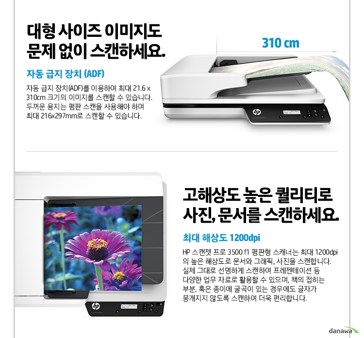  대형 사이즈 이미지도 문제 없이 스캔하세요. 자동 급지 장치 (ADF) 자동 급지 장치(ADF)를 이용하여 최대 21.6 x 310cm 크기의 이미지를 스캔할 수 있습니다. 두꺼운 용지는 평판 스캔을 사용해야 하며 최대 216x297mm로 스캔할 수 있습니다. 고해상도 높은 퀄리티로 사진, 문서를 스캔하세요. 최대 해상도 1200dpi HP 스캔젯 프로 3500 f1 평판형 스캐너는 최대 1200dpi의 높은 해상도로 문서와 그래픽, 사진을 스캔합니다. 실제 그대로 선명하게 스캔하여 프레젠테이션 등 다양한 업무 자료로 활용할 수 있으며, 책의 접히는 부분, 혹은 종이에 굴곡이 있는 경우에도 글자가 뭉개지지 않도록 스캔하여 더욱 편리합니다. 