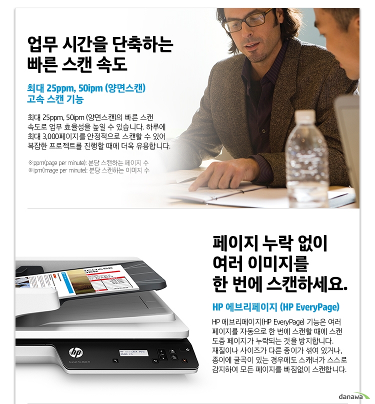  업무 시간을 단축하는 빠른 스캔 속도 최대 25ppm, 50ipm (양면스캔) 고속 스캔 기능 최대 25ppm, 50ipm (양면스캔)의 빠른 스캔 속도로 업무 효율성을 높일 수 있습니다. 하루에 최대 3,000페이지를 안정적으로 스캔할 수 있어 복잡한 프로젝트를 진행할 때에 더욱 유용합니다. ppm(page per minute): 분당 스캔하는 페이지 수 ipm(image per minute): 분당 스캔하는 이미지 수 페이지 누락 없이 여러 이미지를 한 번에 스캔하세요. HP 에브리페이지 (HP EveryPage) HP 에브리페이지(HP EveryPage) 기능은 여러 페이지를 자동으로 한 번에 스캔할 때에 스캔 도중 페이지가 누락되는 것을 방지합니다. 재질이나 사이즈가 다른 종이가 섞여 있거나, 종이에 굴곡이 있는 경우에도 스캐너가 스스로 감지하여 모든 페이지를 빠짐없이 스캔합니다. 