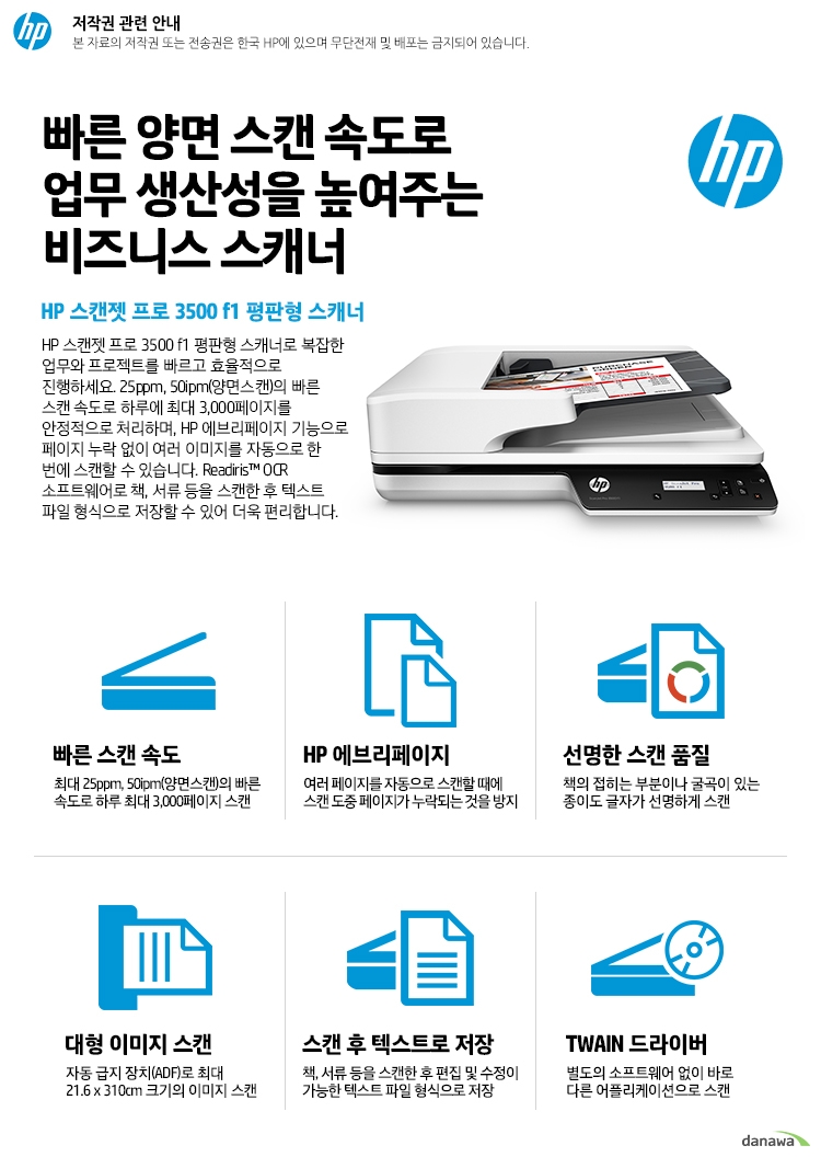  빠른 양면 스캔 속도로 업무 생산성을 높여주는 비즈니스 스캐너 HP 스캔젯 프로 3500 f1 평판형 스캐너 HP 스캔젯 프로 3500 f1 평판형 스캐너로 복잡한 업무와 프로젝트를 빠르고 효율적으로 진행하세요. 25ppm, 50ipm(양면스캔)의 빠른 스캔 속도로 하루에 최대 3,000페이지를 안정적으로 처리하며, HP 에브리페이지 기능으로 페이지 누락 없이 여러 이미지를 자동으로 한 번에 스캔할 수 있습니다. Readiris™ OCR 소프트웨어로 책, 서류 등을 스캔한 후 텍스트 파일 형식으로 저장할 수 있어 더욱 편리합니다. 빠른 스캔 속도 최대 25ppm, 50ipm(양면스캔)의 빠른 속도로 하루 최대 3,000페이지 스캔 HP 에브리페이지 여러 페이지를 자동으로 스캔할 때에 스캔 도중 페이지가 누락되는 것을 방지 선명한 스캔 품질 책의 접히는 부분이나 굴곡이 있는 종이도 글자가 선명하게 스캔 대형 이미지 스캔 자동 급지 장치(ADF)로 최대 21.6 x 310cm 크기의 이미지 스캔 스캔 후 텍스트로 저장 책, 서류 등을 스캔한 후 편집 및 수정이 가능한 텍스트 파일 형식으로 저장 TWAIN 드라이버 별도의 소프트웨어 없이 바로 다른 어플리케이션으로 스캔 