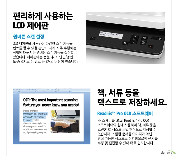  편리하게 사용하는 LCD 제어판 원버튼 스캔 설정 LCD 제어판을 사용하여 다양한 스캔 기능을 컨트롤 할 수 있을 뿐만 아니라, 자주 수행하는 작업에 대해서는 원버튼 스캔 기능을 설정할 수 있습니다. 제어판에는 전원, 취소, 단면/양면, 도구/유지보수, 뒤로 등 5개의 버튼이 있습니다. 책, 서류 등을 텍스트로 저장하세요. Readiris™ Pro OCR 소프트웨어 HP 스캐너를 I.R.I.S. Readiris™ Pro OCR 소프트웨어와 함께 사용하여 책, 서류 등을 스캔한 후 텍스트 파일 형식으로 저장할 수 있습니다. 스캔한 문서를 이미지가 아닌 편집 가능한 텍스트로 전환함으로써 문서를 수정 및 편집할 수 있어 더욱 편리합니다. 