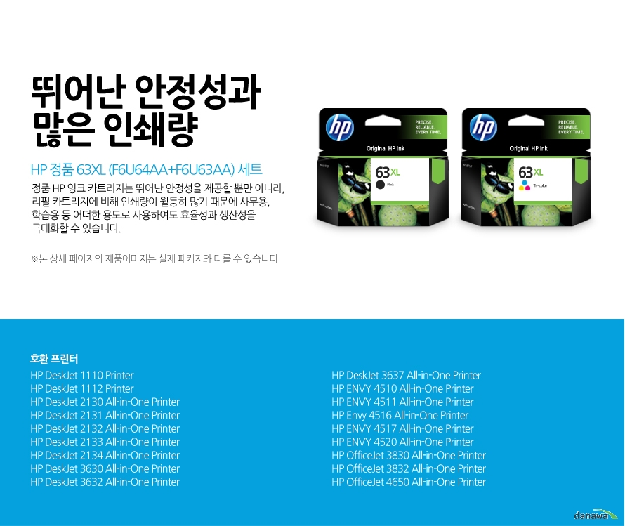 	HP 정품 63XL (F6U64AA+F6U63AA) 세트	뛰어난 안정성과 많은 인쇄량	정품 HP 잉크 카트리지는 뛰어난 안정성을 제공할 뿐만 아니라, 리필 카트리지에 비해 인쇄량이 월등히 많기 때문에 사무용, 학습용 등 어떠한 용도로 사용하여도 효율성과 생산성을 극대화할 수 있습니다.	본 상세 페이지의 제품이미지는 실제 패키지와 다를 수 있습니다.	호환 프린터	HP DeskJet 1110 Printer, HP DeskJet 1112 Printer, HP DeskJet 2130 All-in-One Printer, HP DeskJet 2131 All-in-One Printer, HP DeskJet 2132 All-in-One Printer, HP DeskJet 2133 All-in-One Printer, HP DeskJet 2134 All-in-One Printer, HP DeskJet 3630 All-in-One Printer, HP DeskJet 3632 All-in-One Printer, HP DeskJet 3637 All-in-One Printer, HP ENVY 4510 All-in-One Printer, HP ENVY 4511 All-in-One Printer, HP Envy 4516 All-in-One Printer, HP ENVY 4517 All-in-One Printer, HP ENVY 4520 All-in-One Printer, HP OfficeJet 3830 All-in-One Printer, HP OfficeJet 3832 All-in-One Printer, HP OfficeJet 4650 All-in-One Printer	
