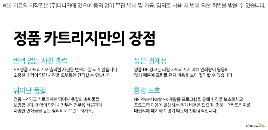 	정품 카트리지만의 장점    변색 없는 사진 출력    HP 정품 카트리지로 출력한 사진은 변색이 잘 되지 않습니다. 소중한 추억이 담긴 사진을 오랫동안 간직할 수 있습니다.    높은 경제성    정품 HP 잉크는 리필 카트리지에 비해 인쇄량이 월등히 많기 때문에 프린트 유지 비용을 보다 절약할 수 있습니다.    뛰어난 품질    정품 HP 잉크 카트리지는 뛰어난 품질의 출력물을 보장합니다. 추억이 담긴 사진부터 업무용 서류까지 다양한 인쇄물을 높은 퀄리티로 프린트하세요.    환경 보호    HP Planet Partners 재활용 프로그램을 통해 환경을 보호하세요. 프로그램 이용에 발생하는 추가 비용은 없으며, 정품 HP 카트리지를 매립지에 폐기하지 않기 때문에 친환경적입니다.	