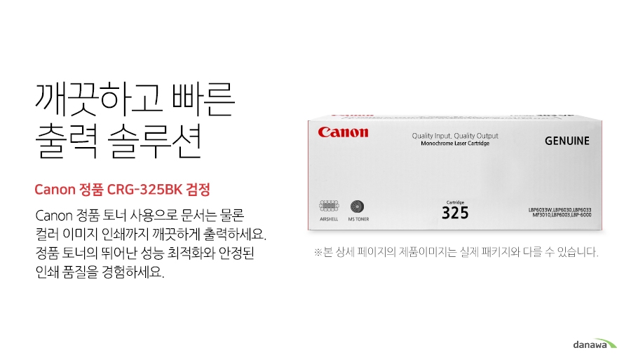 	깨끗하고 빠른 출력 솔루션        Canon 정품 CRG-325BK 검정            canon 정품 토너 사용으로 문서는 물론 컬러 이미지 인쇄까지 깨끗하게 출력하세요     정품 토너의 뛰어난 성능 최적화와 안정된 인쇄품질을 경험하세요	