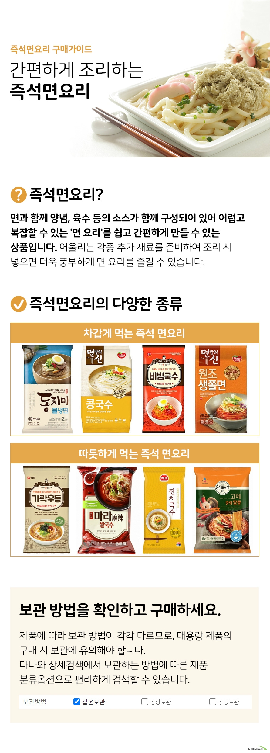 즉석면요리 구매가이드 간편하게 조리하는 즉석 면요리 즉석면요리 면과함꼐 양념 육수 등의 소스가 함께 구성되어있어 어렵고 복잡할 수 있는 면요리를 쉽고 간편하게 만들 수 있는 상품입니다 면에 어울리는 각종 추가 재료를 준비하여 조리 시 넣으면 더욱 풍부하게 면요리를 즐길 수 있습니다 즉석면요리의 다양한 종류 차갑게 먹는 즉석 면요리 냉면 콩국수 비빔국수 쫄면 등 따듯하게 먹는 즉석 면요리 가락우동 쌀국수 잔치국수 짬뽕 등 보관방법을 확인하고 구매하세요 제품에 따라 보관하는 방법이 각각 다르므로 대용량 제품의 구매시 보관에 유의해야합니다 다나와 상세검색에서 보관하는 방법에 따른 제품 분류 옵션으로 편리하게 검색할 수 있습니다