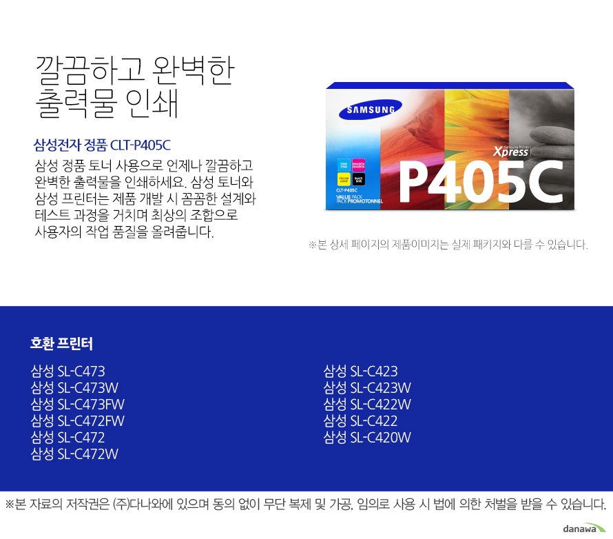 	삼성전자 정품 CLT-P405C    	깔끔하고 완벽한 출력물 인쇄	삼성 정품 토너 사용으로 언제나 깔끔하고 완벽한 출력물을 인쇄하세요. 삼성 토너와 삼성 프린터는 제품 개발 시 꼼꼼한 설계와 테스트 과정을 거치며 최상의 조합으로 사용자의 작업 품질을 올려줍니다. 	호환 프린터	삼성 SL-C473    삼성 SL-C473W    삼성 SL-C473FW    삼성 SL-C472FW    삼성 SL-C472    삼성 SL-C472W    삼성 SL-C423    삼성 SL-C423W    삼성 SL-C422W    삼성 SL-C422    삼성 SL-C420W	