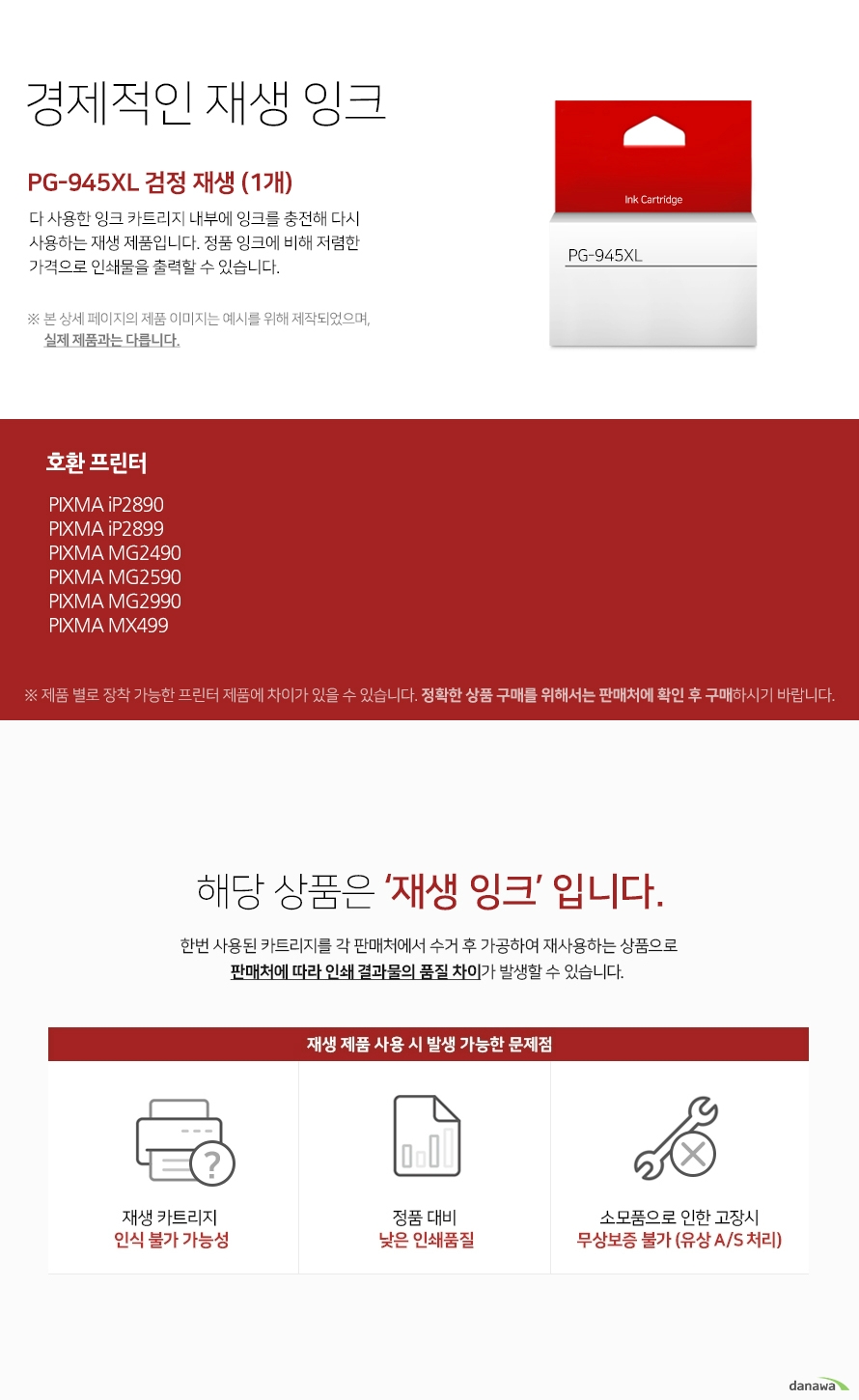   경제적인 재생 잉크 다 사용한 잉크 카드리지 내부에 잉크를 충전해 다시 사용하는 재생 제품입니다. 정품 잉크에 비해 저렴한 가격으로 인쇄물을 출력할 수 있습니다. 본 상세 페이지의 제품 이미지는 예시를 위해 제작되었으며, 실제 제품과는 다릅니다. 제품 별로 장착 가능한 프린터 제품에 차이가 있을 수 있습니다. 정확한 상품 구매를 위해서는 판매처에 확인 후 구매하시기 바랍니다. 해당 상품은 재생잉크입니다. 한번 사용된 카트리지를 각 판매처에서 수거 후 가공하여 재사용하는 상품으로 판매처에 따라 인쇄 결과물의 품질 차이가 발생할 수 있습니다. 재생 제품 사용 시 발생 가능한 문제점 재생 카트리지 인식 불가 가능성 정품 대비 낮은 인쇄품질 소모품으로 인한 고장시 무상보증 불가 유상 a/s 처리 