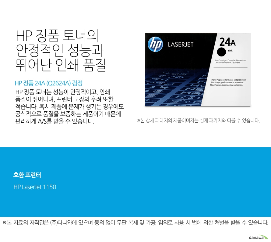 HP 정품 24A (Q2624A) 검정 HP 정품 토너의 안정적인 성능과 뛰어난 인쇄 품질 HP 정품 토너는 성능이 안정적이고, 인쇄 품질이 뛰어나며, 프린터 고장의 우려 또한 적습니다. 혹시 제품에 문제가 생기는 경우에도 공식적으로 품질을 보증하는 제품이기 때문에 편리하게 A/S를 받을 수 있습니다. 호환 프린터 1150