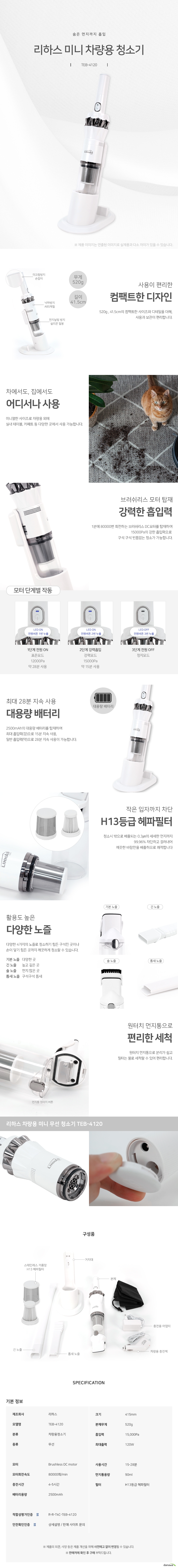 숨은 먼지까지 흡입 리하스 미니 차량용 청소기 TEB4120 사용이 편리한 컴팩트한 디자인 520g , 41.5cm의 컴팩트한 사이즈와 디테일을 더해, 사용과 보관이 편리합니다. 차에서도, 집에서도 어디서나 사용 미니멀한 사이즈로 차량용 외에 실내 테이블, 카페트 등 다양한 곳에서 사용 가능합니다 브러쉬리스 모터 탑재 강력한 흡입력 1분에 80000번 회전하는 브러쉬리스 DC모터를 탑재하여 15000Pa의 강한 흡입력으로 구석 구석 빈틈없는 청소가 가능합니다. 1단계 전원 ON 표준모드 12000Pa 약 28분 사용 2단계 강력흡입 강력모드 15000Pa 약 15분 사용 3단계 전원 OFF 정지모드 최대 28분 지속 사용 대용량 배터리 2500mAh의 대용량 배터리를 탑재하여 최대 흡입력(강)으로 15분 지속 사용, 일반 흡입력(약)으로 28분 지속 사용이 가능합니다 작은 입자까지 차단 H13등급 헤파필터 청소시 밖으로 배출되는 0.3㎛의 세세한 먼지까지 99.96% 차단하고 걸러내어 깨끗한 바람만을 배출하므로 쾌적합니다 활용도 높은 다양한 노즐 다양한 4가지의 노즐로 청소하기 힘든 구석진 곳이나 손이 닿기 힘든 곳까지 깨끗하게 청소할 수 있습니다. 기본 노즐 다양한 곳 긴 노즐 높고 깊은 곳 솔 노즐 먼지 많은 곳 틈새 노즐 구석구석 틈새 원터치 먼지통으로 편리한 세척 원터치 먼지통으로 분리가 쉽고 필터는 물로 세척할 수 있어 편리합니다. 제조회사 리하스 모델명teb4120 분류 차량용청소기 종류 무선 크기 415mm 본체무게 520g 흡입력 15000pa 최대출력 120와트 모터 브러쉬리스디씨모터 모터회전속도 분당 80000회 충전시간 4시간에서 5시간 배터리용량 2500mah 사용시간 15분에서 28분 먼지통용량 90ml 필터 h13등급 헤파필터