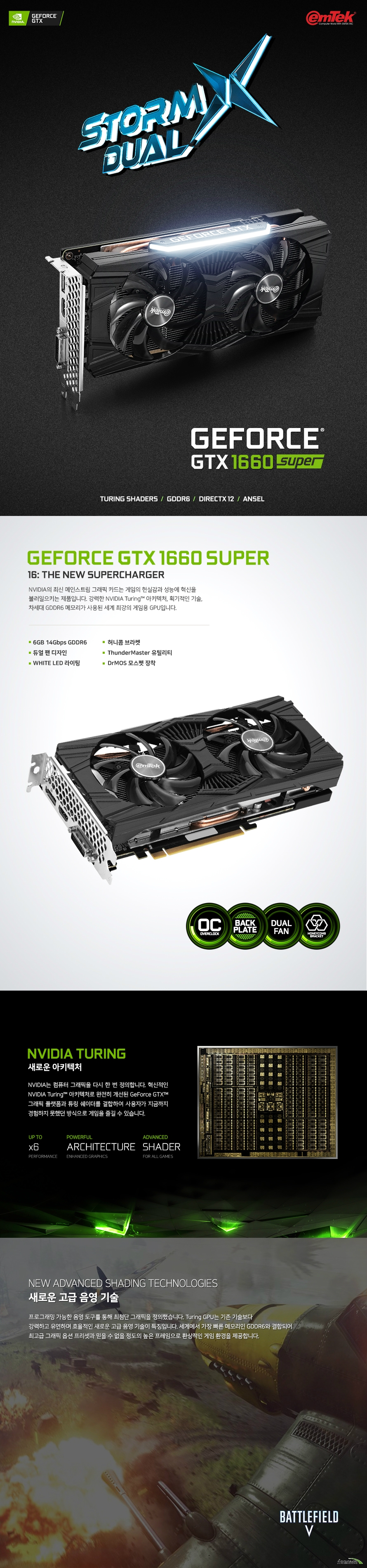 이엠텍 지포스 GTX 1660 SUPER STORM X Dual OC D6 6GB 제품 사이즈  길이 235 밀리미터 높이 115 밀리미터 두께 43 밀리미터  쿠다코어 개수 1408개 베이스 클럭 1530 메가헤르츠 부스트 클럭 1830 메가헤르츠  메모리 버스 192 비트 메모리 타입 gddr6 8기가바이트 메모리 클럭 14000 메가헤르츠  후면 포트 Usb Hdmi 2.0b 포트  Dp1.4 포트 1개 Dl-DVI-D 1개  최대 7680 4320 해상도 지원 최대 멀티 디스플레이 3대 지원  소비 전력 125와트 권장 전력 450와트 8핀 전원 커넥터 지원  지원 운영체제 윈도우 10 8 7 32 및 64비트 지원 kc인증번호 r-r-emt-PT-N166-S