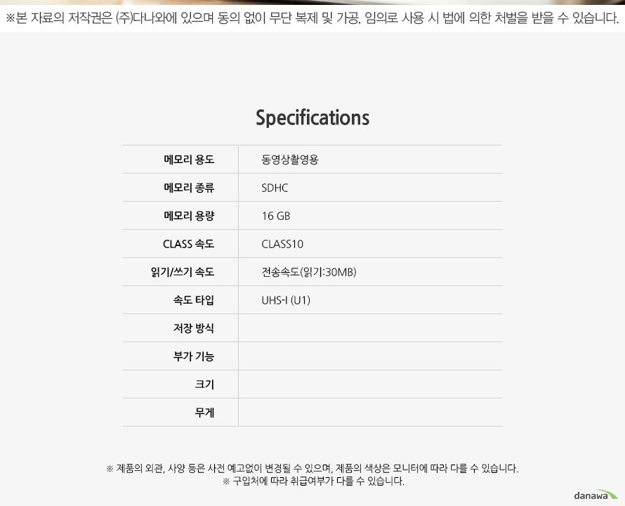Specification 	메모리 용도	동영상촬영용 	메모리 종류	SDHC	메모리 용량	16GB	CLASS 속도	CLASS10	읽기/쓰기 전송속도(읽기:30MB)		속도 타입	UHS-I(U1)	저장 방식		부가 기능		크기		무게		제품의 외관, 사양 등은 사전 예고없이 변경될 수 있으며, 제품의 색상은 모니터에 따라 다를 수 있습니다.	구입처에 따라 취급여부가 다를 수 있습니다.	