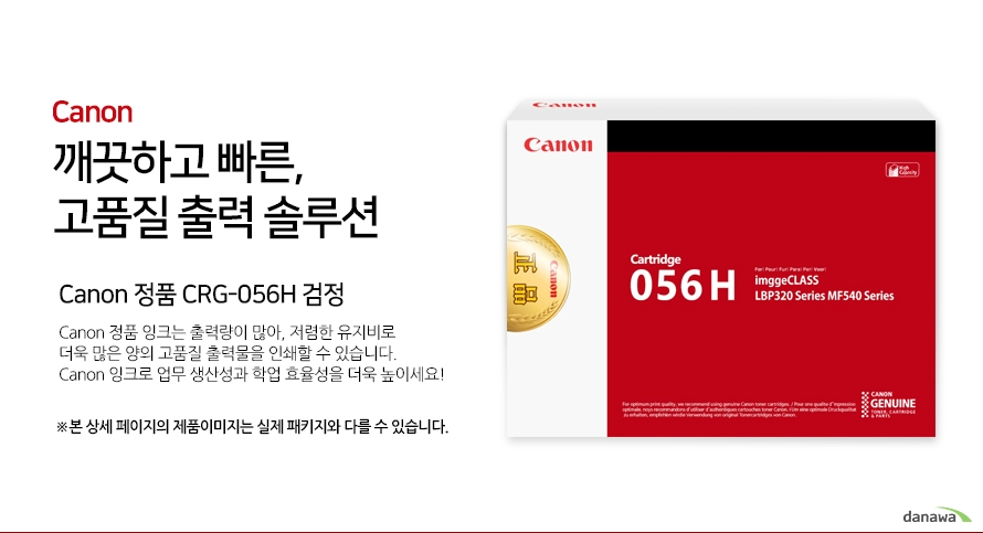 Canon 깨끗하고 빠른, 고품질 출력 솔루션 Canon 정품 CRG-056H 검정 Canon 정품 잉크는 출력량이 많아, 저렴한 유지비로 더욱 많은 양의 고품질 출력물을 인쇄할 수 있습니다. Canon 잉크로 업무 생산성과 학업 효율성을 더욱 높이세요! ※본 상세 페이지의 제품이미지는 실제 패키지와 다를 수 있습니다.호환 프린터 Canon LBP323x, Canon LBP325x 넉넉한 잉크 탑재량 더욱 늘어난 출력 매수 넉넉한 잉크 탑재량의 Canon 잉크는 저렴한 유지비로 더욱 많은 양의 출력물을 효과적으로 인쇄할 수 있습니다.선명한 톤의 고품질 잉크 Canon의 잉크로 선명하고 깨끗한 고품질의 출력물을 프린트 할 수 있습니다. 깨끗하고 빠르게 출력하는 선명한 톤의 고품질 잉크 Canon ink  