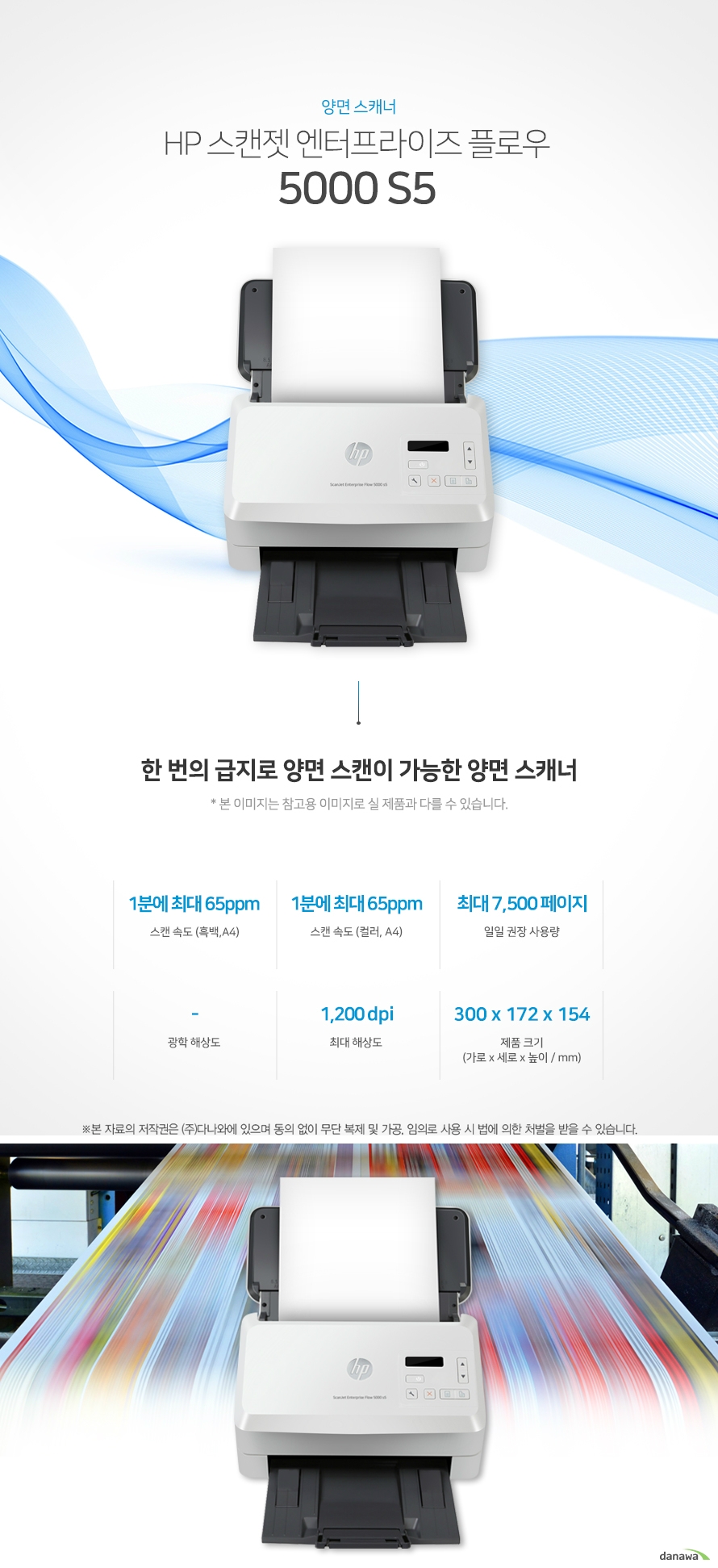 양면 스캐너 HP 스캔젯 엔터프라이즈 플로우 5000 s5 한 번의 급지로 양면 스캔이 가능한 양면 스캐너 스캔 속도 (흑백,A4) 1분에 최대 65ppm / 스캔 속도 (컬러, A4) 1분에 최대 65ppm / 일일 권장 사용량 최대 7,500 페이지 / 광학 해상도 - / 최대 해상도 1,200 dpi / 제품 크기 (mm) 가로 300 x 세로 172 x 높이 154 향상된 스캐너 성능 최대 65ppm의 빠른 스캔 속도 다양한 문서에 대한 빠르고 안정적인 스캔으로 소요되는 시간이 절약되어, 업무 효율을 극대화합니다. *ppm: pages per minute (1분에 스캔하는 페이지 수) 스캔 속도 (흑백,A4) 65ppm / 스캔 속도 (컬러, A4) 65ppm 최대 1,200dpi의 선명한 고품질 스캔 일반 문서 또는 사진에서도 섬세하고 선명한 고해상도 스캔을 자랑합니다. *dpi: Dots Per Inch (스캔된 결과물의 해상도를 가리키는 단위) 1,200 dpi 어느 공간에나 어울리는 컴팩트한 사이즈 컴팩트한 사이즈로 다양한 환경에서 부담없이 설치하고 효율적으로 배치시킬 수 있습니다. 가로 300 x 세로 172 x 높이 154 80매까지 연속 스캔하는 자동 문서 공급기 (ADF) 스캔 시 한 장씩 문서를 수동으로 급지 하지 않고, 한 번에 최대 연속으로 자동 급지 할 수 있어 급지 용량이 많은 문서도 한 번에 작업이 가능해 업무 시간을 단축하고 생산성을 극대화할 수 있습니다. 편리한 스캔기능 효율적인 양면스캔 문서의 앞, 뒷면의 내용을 한 번의 급지로 스캔하여 스캔 소요 시간을 단축하여 업무의 효율적입니다.부피가 큰 책을 가볍게 북 스캔 책을 스캔하여 JPG 및 PDF와 같은 디지털 파일로 변환시켜 전자기기를 통해 책을 읽을 수 있습니다.※ 본 페이지에서 제공하는 제품의 외관이미지와 제품 사양은 참고용입니다. 구매 전 제조사에 정확한 정보를 꼭 확인하시기 바랍니다.