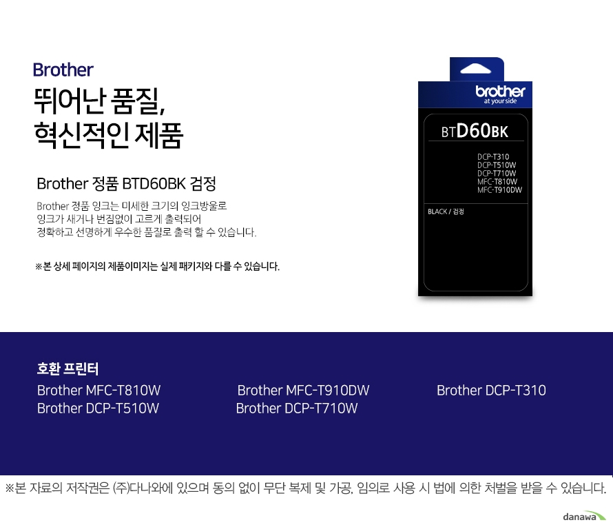 브라더 뛰어난 품질, 혁신적인 제품 Brother 정품 BTD60BK 검정 브라더 정품 잉크는 미세한 크기의 잉크방울로 잉크가 새거나 번짐없이 고르게 출력되어 정확하고 선명하게 우수한 품질로 출력할 수 있습니다. 호환 프린터 Brother MFC-T810W Brother MFC-T910DW Brother DCP-T310 Brother DCP-T710W Brother DCP-T510W 더욱 선명하고 우수한 브라더 정품 잉크 잉크가 새거나 번짐없이 고르게 출력되어 선명하고 우수한 품질로 출력합니다. 미세한 잉크방울 구현 미세한 크기의 잉크방우로 잉크의 간격을 없애고 용지에 정확하게 배치해 최상의 출력물을 경험할 수 있습니다. 뛰어난 품질과 혁신적인 제품으로 더욱 선명하고 우수한 출력물 브라더 잉크