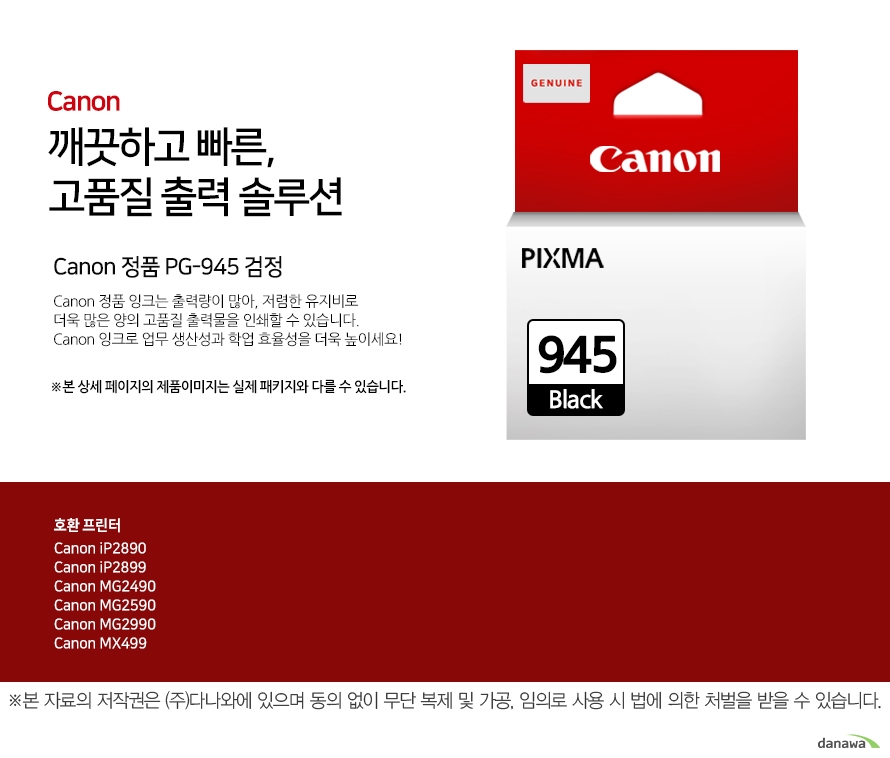         canon 깨끗하고 빠른 고품질 출력 솔루션        Canon 정품 PG-945 검정    Canon 정품 잉크는 출력량이 많아, 저렴한 유지비로 더욱 많은 양의 고품질 출력물을 인쇄할 수 있습니다.Canon 잉크로 업무 생산성과 학업 효율성을 더욱 높이세요!본 상세 페이지의 제품이미지는 실제 패키지와 다를 수 있습니다.          호환 프린터 Canon iP2890Canon iP2899Canon MG2490Canon MG2590Canon MG2990Canon MX499  