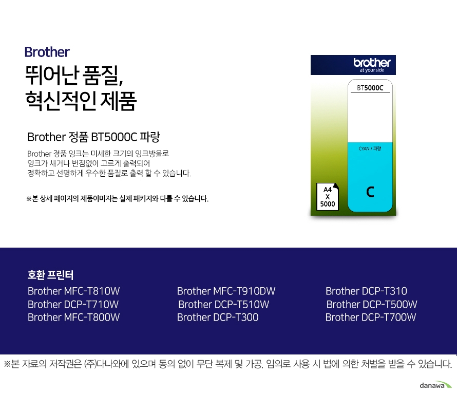   브라더 뛰어난 품질, 혁신적인 제품 Brother 정품 BT5000C 파랑 브라더 정품 잉크는 미세한 크기의 잉크방울로 잉크가 새거나 번짐없이 고르게 출력되어 정확하고 선명하게 우수한 품질로 출력할 수 있습니다. 호환 프린터 Brother MFC-T810W Brother MFC-T910DW Brother DCP-T310 Brother DCP-T710W Brother DCP-T510W Brother DCP-T500W Brother MFC-T800W Brother DCP-T300 Brother DCP-T700W 더욱 선명하고 우수한 브라더 정품 잉크 잉크가 새거나 번짐없이 고르게 출력되어 선명하고 우수한 품질로 출력합니다. 미세한 잉크방울 구현 미세한 크기의 잉크방우로 잉크의 간격을 없애고 용지에 정확하게 배치해 최상의 출력물을 경험할 수 있습니다. 뛰어난 품질과 혁신적인 제품으로 더욱 선명하고 우수한 출력물 브라더 잉크 