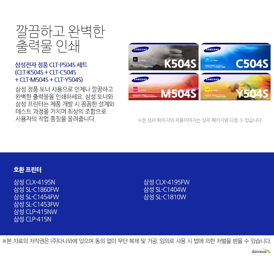	삼성전자 정품 CLT-P504S(CLT-K504S + CLT-C504S + CLT-M504S + CLT-Y504S) 세트    	깔끔하고 완벽한 출력물 인쇄	삼성 정품 토너 사용으로 언제나 깔끔하고 완벽한 출력물을 인쇄하세요. 삼성 토너와 삼성 프린터는 제품 개발 시 꼼꼼한 설계와 테스트 과정을 거치며 최상의 조합으로 사용자의 작업 품질을 올려줍니다. 	호환 프린터	삼성 CLX-4195N    삼성 SL-C1860FW    삼성 SL-C1454FW    삼성 SL-C1453FW    삼성 CLP-415NW    삼성 CLP-415N    삼성 CLX-4195FW    삼성 SL-C1404W    삼성 SL-C1810W    가격복사 관심상품담기 프린트 주소복사 QR코드 신고하기신고하기 KAKAO STORY FACEBOOK 	