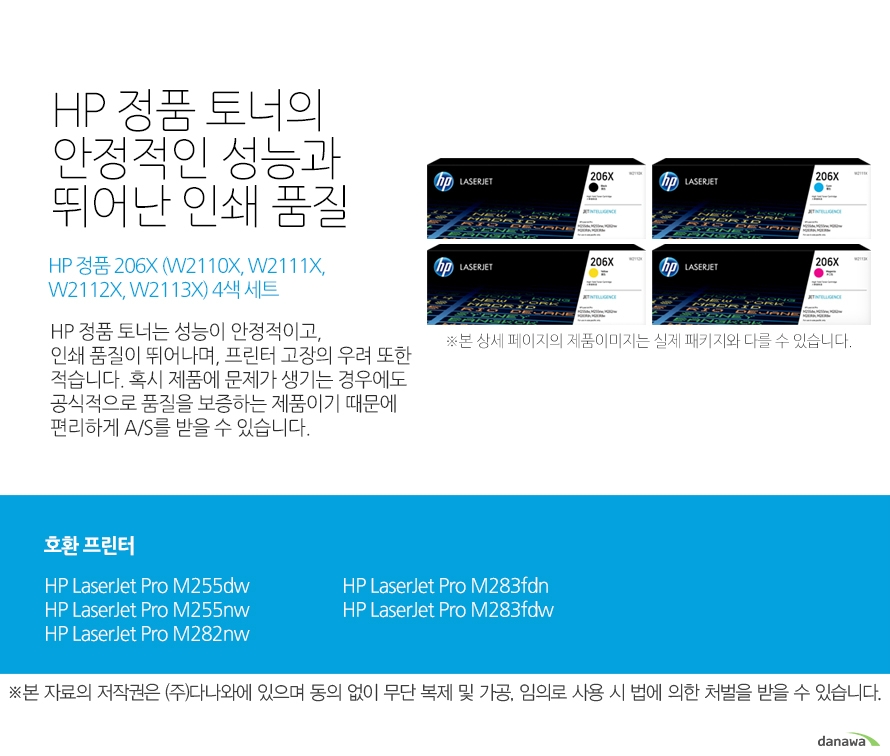 HP 정품 토너의 안정적인 성능과 뛰어난 인쇄 품질 HP 정품 206X (W2110X, W2111X, W2112X, W2113X) 4색 세트 HP 정품 토너는 성능이 안정적이고,인쇄 품질이 뛰어나며, 프린터 고장의 우려 또한 적습니다. 혹시 제품에 문제가 생기는 경우에도 공식적으로 품질을 보증하는 제품이기 때문에 편리하게 A/S를 받을 수 있습니다. 호환 프린터 HP LaserJet Pro M255dw, HP LaserJet Pro M255nw, HP LaserJet Pro M282nw, HP LaserJet Pro M283fdn, HP LaserJet Pro M283fdw HP 정품 토너만의 장점 정품 HP 토너는 입증된 안전성으로 언제나 높은 품질의 인쇄를 보장합니다. 정품 HP 토너를 사용하면 고장 및 인쇄 오류가 적습니다. 따라서 인쇄 비용을 절약할 수 있을 뿐만 아니라, 작업 시간까지 단축할 수 있습니다. 친환경적인 정품 HP 토너의 HP Planet Partners 프로그램으로 환경까지 보호하세요.