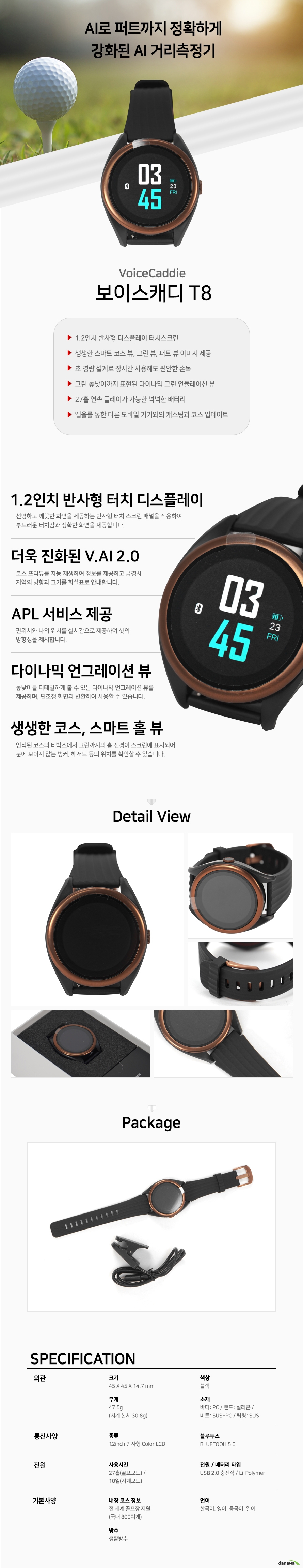 보이스캐디 T8 AI로 퍼트까지 정확하게 강화된 AI 거리측정기 보이스캐디 T8 1점2인치 반사형 디스플레이 터치스크린 생생한 스마트 코스 뷰 그린 뷰 퍼트 뷰 이미지 제공 초 경량 설계로 장시간 사용해도 편안한 손목 그린 높낮이까지 표현된 다이나믹 그린 언듈레이션 뷰 27홀 연속 플레이가 가능한 넉넉한 배터리 앱을를 통한 다른 모바일 기기와의 캐스팅과 코스 업데이트 1점2인치 반사형 터치 디스플레이 선명하고 꺠끗한 화면을 제공하는 반사형 터치 스크린 패널을 적용하여 부드러운 터치감과 정확한 화면을 제공합니다 더욱 진화된 V점AI 2점0 코스 프리뷰를 자동 재생하여 정보를 제공하고 급경사 지역의 방향과 크기를 화살표로 안내합니다 APL 서비스 제공 핀위치와 나의 위치를 실시간으로 제공하여 샷의 방향성을 제시합니다 다이나믹 언그레이션 뷰 높낮이를 디테일하게 볼 수 있는 다이나믹 언그레이션 뷰를 제공하며 핀조정 화면과 변환하여 사용할 수 있습니다 생생한 코스 스마트 홀 뷰 인식된 코스의 티박스에서 그린까지의 홀 전경이 스크린에 표시되어 눈에 보이지 않는 벙커 헤저드 등의 위치를 확인할 수 있습니다 크기 45 X 45 X 14점7 mm 색상 블랙 무게 47점5g 시계 본체 30점8g 소재 바디 PC 밴드 실리콘 버튼 SUS과 PC 탑링 SUS 화면종류 12inch 반사형 Color LCD 블루투스 BLUETOOH 5점0 사용시간 27홀 골프모드 10일 시계모드 전원 배터리 타입 USB 2점0 충전식 LiPolymer 내장 코스 정보 전 세계 골프장 지원 국내 800여개 언어 한국어 영어 중국어 일어 방수 생활방수