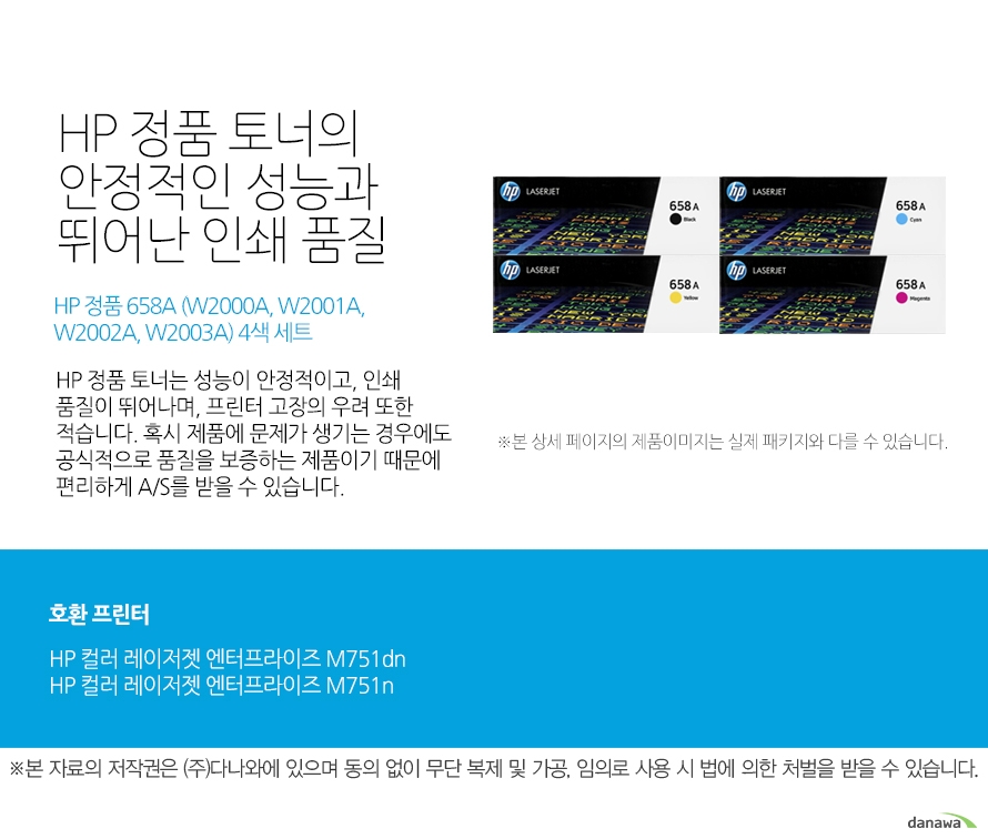   HP 정품 토너의 안정적인 성능과 뛰어난 인쇄 품질 HP 정품 658A (W2000A, W2001A, W2002A, W2003A) 4색 세트 HP 정품 토너는 성능이 안정적이고, 인쇄 품질이 뛰어나며, 프린터 고장의 우려 또한 적습니다. 혹시 제품에 문제가 생기는 경우에도 공식적으로 품질을 보증하는 제품이기 때문에 편리하게 A/S를 받을 수 있습니다. 호환 프린터 HP 컬러 레이저젯 엔터프라이즈 M751dnHP 컬러 레이저젯 엔터프라이즈 M751n HP 정품 토너만의 장점 정품 HP 토너는 입증된 안전성으로 언제나 높은 품질의 인쇄를 보장합니다. 정품 HP 토너를 사용하면 고장 및 인쇄 오류가 적습니다. 따라서 인쇄 비용을 절약할 수 있을 뿐만 아니라, 작업 시간까지 단축할 수 있습니다. 친환경적인 정품 HP 토너의 HP Planet Partners 프로그램으로 환경까지 보호하세요 