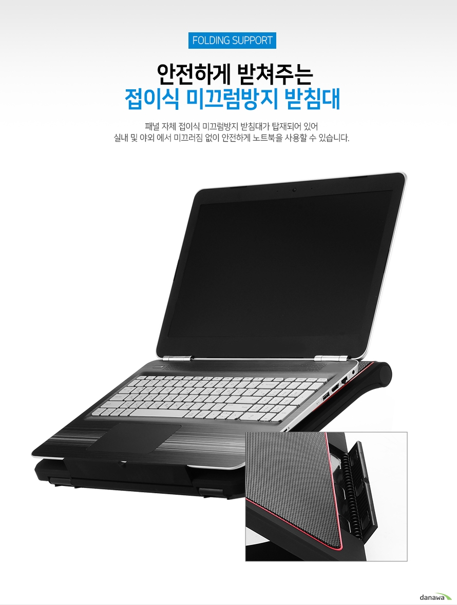 안전하게 받쳐주는 접이식 미끄럼방지 받침대 패널 자체 접이식 미끄럼방지 받침대가 탑재되어 있어 실내 및 야외에서 미끄러짐 없이 안전하게 노트북을 사용할 수 있습니다.