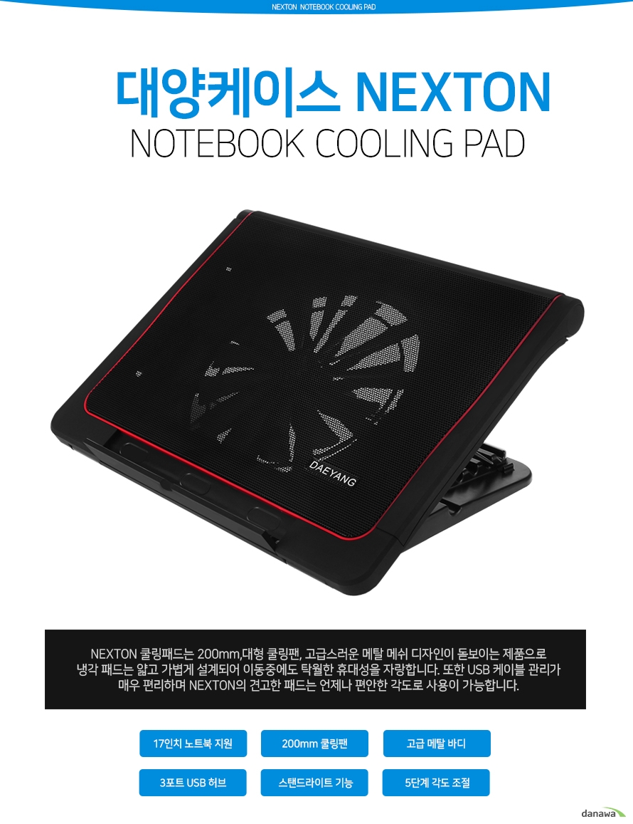 대양케이스 넥스톤 k 8288f 노트북 쿨링 패드 넥스톤 쿨링 패드는 200밀리미터 대형 쿨링팬과 고급스러운 메탈 메쉬 디자인이 돋보이는 제품으로 냉각 패드는 얇고 가볍게 설계되어 이동중에도 탁우러한 휴대성을 자랑합니다. 또한 유에스비 케이블 관리가 매우 편리하며 넥스톤의 견고한 패드는 언제나 편안한 각도로 사용이 가능합니다. 특장점 17인치 노트북 지원 200밀리미터 쿨링팬 고급 메탈 바디 3포트 usb 허브