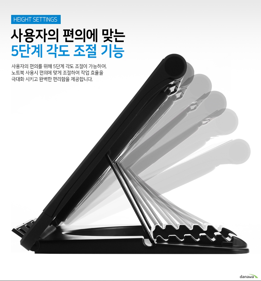 사용자의 편의에 맞는 5단계 각도 조절 기능 사용자의 편의를 위해 5단계 각도 조절이 가능하여 노트북 사용시 편의에 맞게 조절하여 작업 효율을 극대화 시키고 완벽한 편리함을 제공합니다.