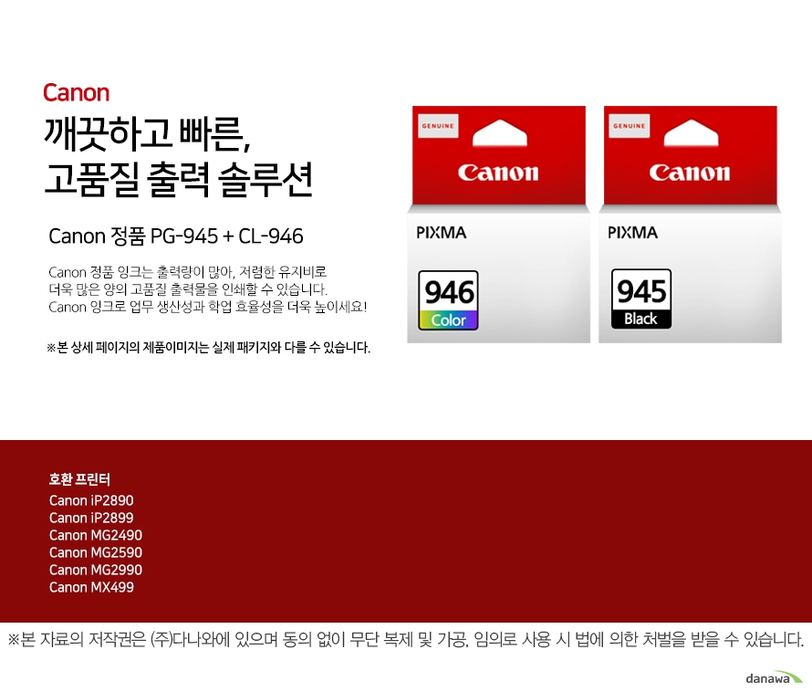         canon 깨끗하고 빠른 고품질 출력 솔루션        Canon 정품 PG-945 + CL-946    Canon 정품 잉크는 출력량이 많아, 저렴한 유지비로 더욱 많은 양의 고품질 출력물을 인쇄할 수 있습니다.Canon 잉크로 업무 생산성과 학업 효율성을 더욱 높이세요!본 상세 페이지의 제품이미지는 실제 패키지와 다를 수 있습니다.          호환 프린터 Canon iP2890Canon iP2899Canon MG2490Canon MG2590Canon MG2990Canon MX499  