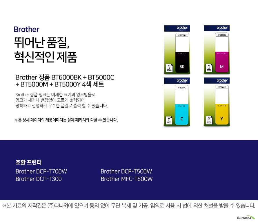   브라더 뛰어난 품질, 혁신적인 제품 Brother 정품 BT6000BK + BT5000C + BT5000M + BT5000Y 4색 세트  브라더 정품 잉크는 미세한 크기의 잉크방울로 잉크가 새거나 번짐없이 고르게 출력되어 정확하고 선명하게 우수한 품질로   출력할 수 있습니다. 호환 프린터 Brother DCP-T500W Brother MFC-T800W Brother DCP-T300 Brother DCP-T700W 더욱 선명하고 우수한 브라더 정품 잉크 잉크가 새거나 번짐없이 고르게 출력되어 선명하고 우수한 품질로 출력합니다. 미세한 잉크방울 구현 미세한 크기의 잉크방우로 잉크의 간격을 없애고 용지에 정확하게 배치해 최상의 출력물을 경험할 수 있습니다. 뛰어난 품질과 혁신적인 제품으로 더욱 선명하고 우수한 출력물 브라더 잉크 