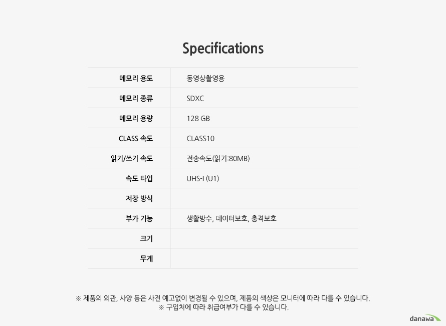 Specification 	메모리 용도	동영상촬영용	메모리 종류	SDXC	메모리 용량	128GB	CLASS 속도	CLASS10	읽기/쓰기 속도	전송속도(읽기:80MB)	속도 타입	UHS-I (U1)	저장 방식		부가 기능 생활방수, 데이터보호, 충격보호	크기	무게		제품의 외관, 사양 등은 사전 예고없이 변경될 수 있으며, 제품의 색상은 모니터에 따라 다를 수 있습니다.  구입처에 따라 취급여부가 다를 수 있습니다.
