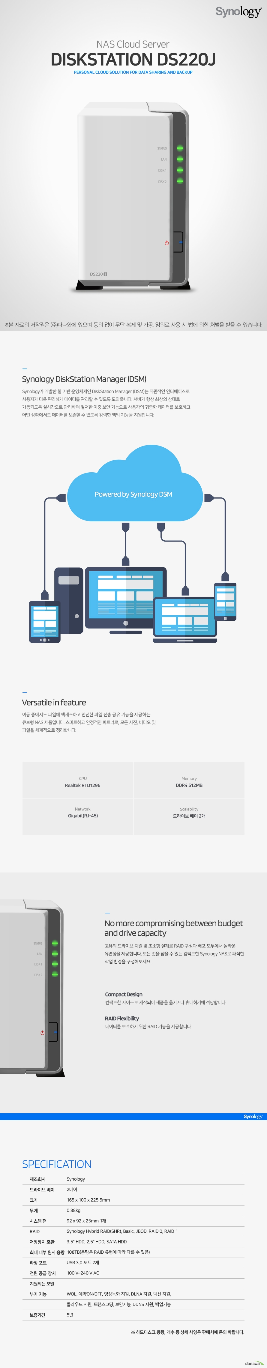  Synology DS220j Synology가 개발한 웹 기반 운영체제인 DiskStation Manager (DSM)는 직관적인 인터페이스로 사용자가 더욱 편리하게 데이터를 관리할 수 있도록 도와줍니다. 서버가 항상 최상의 상태로 가동되도록 실시간으로 관리하며 철저한 이중 보안 기능으로 사용자의 귀중한 데이터를 보호하고 어떤 상황에서도 데이터를 보존할 수 있도록 강력한 백업 기능을 지원합니다. 이동 중에서도 파일에 액세스하고 안전한 파일 전송 공유 기능을 제공하는 큐브형 NAS 제품입니다. 스마트하고 안정적인 파트너로, 모든 사진, 비디오 및 파일을 체계적으로 정리합니다. 고유의 드라이브 지원 및 초소형 설계로 RAID 구성과 배포 모두에서 놀라운 유연성을 제공합니다. 모든 것을 담을 수 있는 컴팩트한 Synology NAS로 쾌적한 작업 환경을 구성해보세요. 