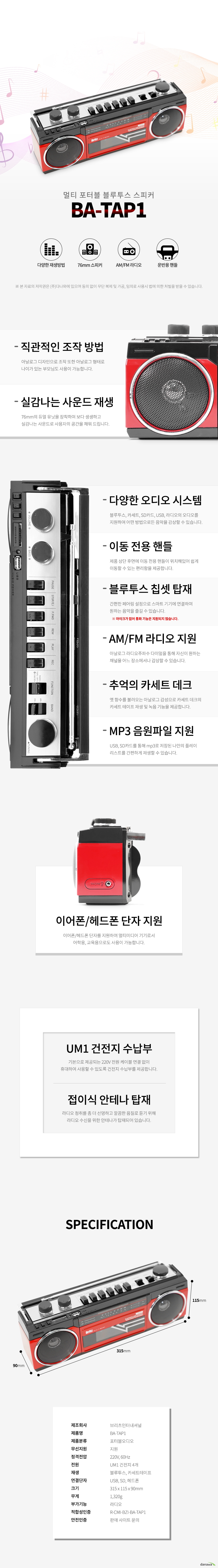 멀티 포터블 블루투스 스피커  BATAP1    직관적인 조작 방법  아날로그 디자인으로 조작 또한 아날로그 형태로  나이가 있는 부모님도 사용이 가능합니다  실감나는 사운드 재생  76mm의 듀얼 유닛을 장착하여 보다 생생하고   실감나는 사운드로 사용자의 공간을 채워 드립니다  다양한 오디오 시스템  블루투스 카세트 SD카드 USB 라디오의 오디오를  지원하여 어떤 방법으로든 음악을 감상할 수 있습니다    이동 전용 핸들  제품 상단 후면에 이동 전용 핸들이 위치해있어 쉽게  이동할 수 있는 편리함을 제공합니다  블루투스 칩셋 탑재  간편한 페어링 설정으로 스마트 기기에 연결하여  원하는 음악을 즐길 수 있습니다  AM FM 라디오 지원   아날로그 라디오주파수 다이얼을 통해 자신이 원하는  채널을 어느 장소에서나 감상할 수 있습니다  추억의 카세트 데크  옛 향수를 불러오는 아날로그 감성으로 카세트 데크의  카세트 테이프 재생 및 녹음 기능을 제공합니다  MP3 음원파일 지원  USB SD카드를 통해 mp3로 저장된 나만의 플레이  리스트를 간편하게 재생할 수 있습니다   이어폰헤드폰 단자 지원  이어폰헤드폰 단자를 지원하여 멀티미디어 기기로서  어학용  교육용으로도 사용이 가능합니다  UM1 건전지 수납부 기본으로 제공되는 220V 전원 케이블 연결 없이  휴대하여 사용할 수 있도록 건전지 수납부를 제공합니다  접이식 안테나 탑재  라디오 청취를 좀 더 선명하고 깔끔한 음질로 듣기 위해 라디오 수신을 위한 안테나가 탑재되어 있습니다  제조회사  브리츠인터내셔널  제품명  BATAP1  제품분류  포터블오디오  무선지원  지원  정격전압  220V 60Hz   전원  UM1 건전지 4개  재생  블루투스 카세트테이프  연결단자  USB SD 헤드폰  크기  315 x 115 x 90mm  무게  1320g  부가기능  라디오  적합성인증  R CMI BZI BA TAP1  안전인증  판매 사이트 문의