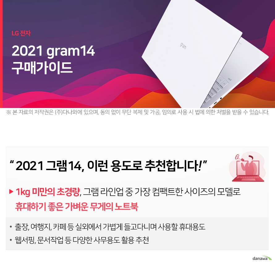 LG 전자 2021 gram14 구매가이드 ※ 본 자료의 저작권은 (주)다나와에 있으며, 동의 없이 무단 복제 및 가공, 임의로 사용 시 법에 의한 처벌을 받을 수 있습니다 2021 그램14, 이런 용도로 추천합니다! 1kg 미만의 초경량, 그램 라인업 중 가장 컴팩트한 사이즈의 모델로 휴대하기 좋은 가벼운 무게의 노트북 출장, 여행지, 카페 등 실외에서 가볍게 들고다니며 사용할 휴대용도 웹서핑, 문서작업 등 다양한 사무용도 활용 추 2021 그램14, 이전 모델과 어떤 점이 달라졌을까? 2020년형 gram14 2021년형 gram14 효과 2019.12 출시 2020.12 출시 10세대 아이스레이크 11세대 타이거레이크 인텔®UHD Graphics/Iris®Plus 인텔® Iris® Xe RAM DDR4 LPDDR4x(온보드) 14인치 ( 약 999g ) 324 x 210 x 16.5 mm 14인치 ( 약 999g ) 314 x 216 x 16.8 mm 2021 그램14와 다른 라인업 모델 비교하기 - 2021년형 그램14와 그램15/그램16/그램17의 차이점을 비교해보세요. 2021 그램14 초경량 휴대용 노트북 120만원 대 14인치 16:10 화면비율 1920 x 1200 (WUXGA) DCI-P3: 99% 숫자 키패드 없음 터치패드 면적 11% 증가 •2020 그램14 대비 11% 증가 72Wh 2021 그램14, CPU&RAM 사양 선택하기 - 그램 모델을 선택한 후, 사용 목적에 맞는 CPU와 RAM 사양을 선택해보세요. 용도에 맞는 사양을 선택해야만 원하는 프로그램을 원활하게 구동할 수 있습니다. 2021 그램14, SSD 저장용량 선택하기 2021 그램14, 운영체제 더 알아보기 2021 그램14, 가장 많이 팔린 사양 알아보기