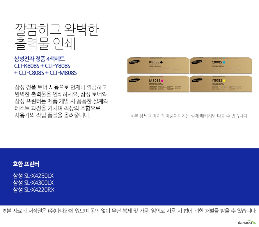 	삼성전자 정품 CLT-K808S + CLT-Y808S + CLT-C808S + CLT-M808S 세트	깔끔하고 완벽한 출력물 인쇄	삼성 정품 토너 사용으로 언제나 깔끔하고 완벽한 출력물을 인쇄하세요. 삼성 토너와 삼성 프린터는 제품 개발 시 꼼꼼한 설계와 테스트 과정을 거치며 최상의 조합으로 사용자의 작업 품질을 올려줍니다. 	호환 프린터	삼성SL-X4250LX 삼성SL-X4300LX 삼성SL-X4220RX	