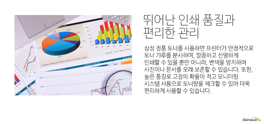 	뛰어난 인쇄 품질과 편리한 관리	삼성 정품 토너를 사용하면 프린터가 안정적으로 토너 가루를 분사하며, 깔끔하고 선명하게 인쇄할 수 있을 뿐만 아니라, 변색을 방지하여 사진이나 문서를 오래 보존할 수 있습니다. 또한, 높은 품질로 고장의 확율이 적고 모니터링 시스템 사용으로 토너량을 체크할 수 있어 더욱 편리하게 사용할 수 있습니다.		