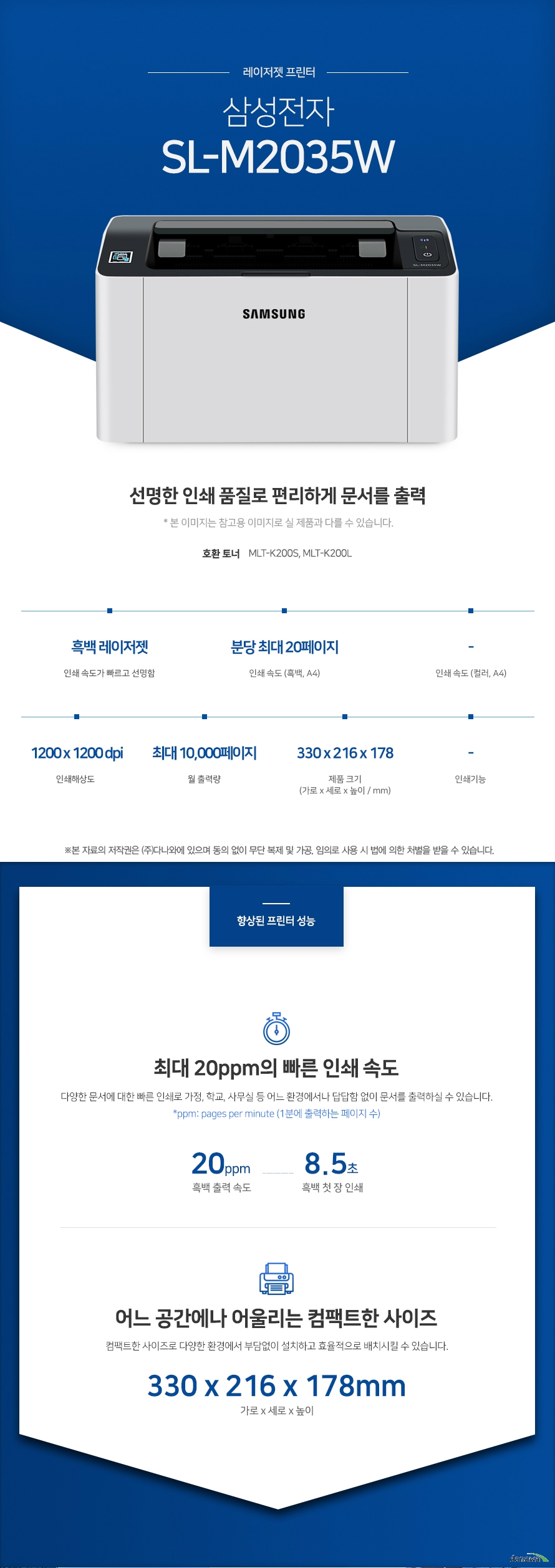 레이저젯 프린터 삼성전자 SL-M2035W (기본토너) 선명한 인쇄 품질로 편리하게 문서를 출력 호환토너 MLT-K200S, MLT-K200L 흑백 레이저젯 인쇄 속도가 빠르고 선명함 / 인쇄 속도 (흑백, A4) 분당 최대 20페이지 / 인쇄 속도 (컬러, A4) - / 인쇄해상도 1200 x 1200 dpi / 월출력량 최대 10,000페이지 / 제품 크기 (가로 x 세로 x 높이 / mm) 330 x 216 x 178 / 인쇄기능 - 최대 16ppm의 빠른 인쇄 속도 다양한 문서에 대한 빠른 인쇄로 가정, 학교, 사무실 등 어느 환경에서나 답답함 없이 문서를 출력하실 수 있습니다. *ppm: pages per minute (1분에 출력하는 페이지 수) 흑백 출력 속도 20ppm / 흑백 첫 장 인쇄 8.5초 어느 공간에나 어울리는 컴팩트한 사이즈 컴팩트한 사이즈로 다양한 환경에서 부담없이 설치하고 효율적으로 배치시킬 수 있습니다. (가로 x 세로 x 높이 / mm) 330 x 216 x 178 용지 소모를 줄일 수 있는 자동 양면 인쇄 일일이 종이를 뒤집지 않고도 종이 양면에 인쇄를 할 수 있습니다. 용지소모를 반으로 줄일 수 있어 경제적이며, 종이 낭비도없앨 수 있는 효과까지 있습니다. 손쉬운 USB연결 PC를 거치지 않고도 USB Port에서 파일을 바로 출력하거나, 스캔시 USB 메모리로 바로 저장하여 손쉽게 이용할 수 있습니다. Wi-Fi 모바일 프린팅 통해 복잡한 선 연결 없이 스마트폰, 테블릿 으로 사용가능한 프린터를 감지 후 무선으로 바로 인쇄를 요청 할 수 있습니다. 터치 한번으로 프린트 하는 NFC 스마트폰과 같이 NFC 기능이 내장된 다양한 기기를 프린터 및 복합기에 터치하면 프린터가 기기를 자동으로 인식하고, 인쇄 작업이 프린터로 곧바로 전송됩니다. *NFC 기능을 사용하기 위해서 사용자의 기기에 NFC 기능이 내장되어 있어야 합니다.