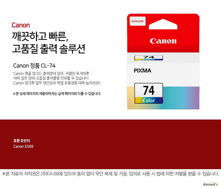 canon 깨끗하고 빠른 고품질 출력 솔루션 Canon 정품 CL-74 Canon 정품 잉크는 출력량이 많아, 저렴한 유지비로 더욱 많은 양의 고품질 출력물을 인쇄할 수 있습니다.Canon 잉크로 업무 생산성과 학업 효율성을 더욱 높이세요!본 상세 페이지의 제품이미지는 실제 패키지와 다를 수 있습니다. 호환 프린터 CANNON E569