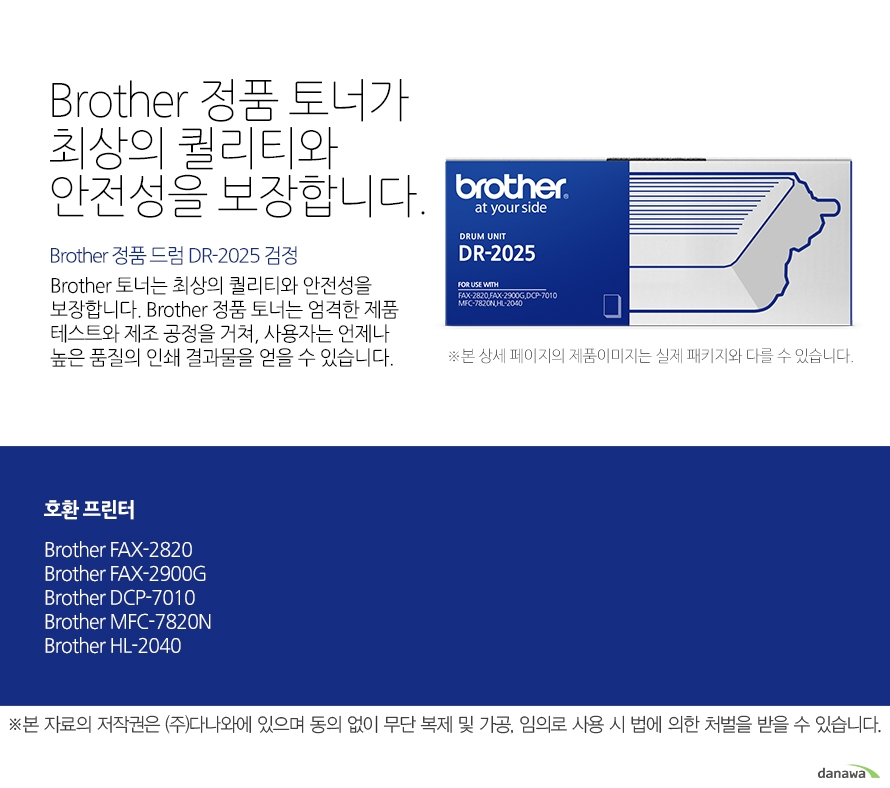 Brother 정품 드럼 DR-2025 검정 Brother 정품 토너가최상의 퀄리티와 안전성을 보장합니다. Brother 토너는 최상의 퀄리티와 안전성을 보장합니다. Brother 정품 토너는 엄격한 제품 테스트와 제조 공정을 거쳐, 사용자는 언제나 높은 품질의 인쇄 결과물을 얻을 수 있습니다. 호환 프린터 FAX-2820,FAX-2900G,DCP-7010,MFC-7820N,HL-2040