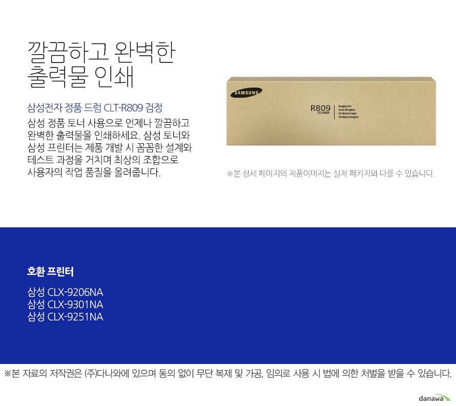 삼성전자 정품 드럼 CLT-R809 검정 깔끔하고 완벽한 출력물 인쇄 삼성 정품 토너 사용으로 언제나 깔끔하고 완벽한 출력물을 인쇄하세요. 삼성 토너와 삼성 프린터는 제품 개발 시 꼼꼼한 설계와 테스트 과정을 거치며 최상의 조합으로 사용자의 작업 품질을 올려줍니다. 본 자료의 저작권은 (주)다나와에 있으며 동의 없이 무단 복제 및 가공, 임의로 사용 시 법에 의한 처벌을 받을 수 있습니다. 뛰어난 인쇄 품질과 편리한 관리 삼성 정품 토너를 사용하면 프린터가 안정적으로 토너 가루를 분사하며, 깔끔하고 선명하게 인쇄할 수 있을 뿐만 아니라, 변색을 방지하여 사진이나 문서를 오래 보존할 수 있습니다. 또한, 높은 품질로 고장의 확율이 적고 모니터링 시스템 사용으로 토너량을 체크할 수 있어 더욱 편리하게 사용할 수 있습니다.