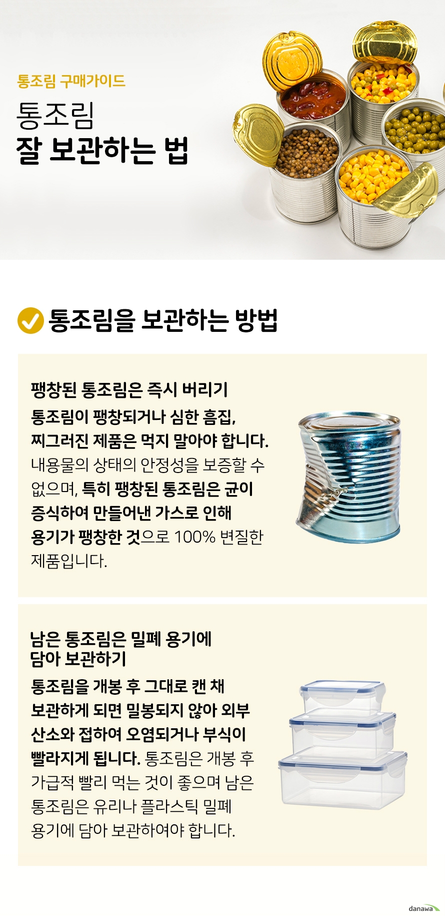 통조림 구매가이드 통조림 잘 보관하는 법 통조림을 보관하는 방법팽창된 통조림은 즉시 버리기 통조림이 팽창되거나 심한 흠집 찌그러진 제품은 먹지 말아야 합니다 내용물의 상태의 안정성을 보증할 수 없으며 특히 팽창된 통조림은 균이 증식하여 만들어낸 가스로 인해 용기가 팽창한 것으로 100% 변질한 제품입니다 남은 통조림은 유리나 플라스틱 밀폐 용기에 담아 보관하기 통조림을 개봉 후 그대로 캔 채 보관하게 되면 밀봉되지 않아 외부 산소와 접하여 오염되거나 부식이 빨라지게 됩니다 통조림은 개봉 후 가급적 빨리 먹는 것이 좋으며 남은 통조림은 유리나 플라스틱 밀폐 용기에 담아 보관하여야 합니다