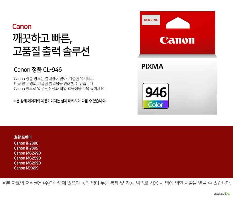        canon 깨끗하고 빠른 고품질 출력 솔루션        Canon 정품 CL-946    Canon 정품 잉크는 출력량이 많아, 저렴한 유지비로 더욱 많은 양의 고품질 출력물을 인쇄할 수 있습니다.Canon 잉크로 업무 생산성과 학업 효율성을 더욱 높이세요!본 상세 페이지의 제품이미지는 실제 패키지와 다를 수 있습니다.          호환 프린터 Canon iP2890Canon iP2899Canon MG2490Canon MG2590Canon MG2990Canon MX499  