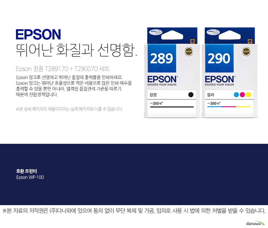 epson 뛰어난 화질과 선명함       Epson 정품 T289170 + T290070 세트           Epson 잉크로 선명하고 뛰어난 품질의 출력물을 인쇄하세요. Epson 잉크는 뛰어난 효율성으로 적은 비용으로 많은 인쇄 매수를 출력할 수 있을 뿐만 아니라, 엄격한 품질관리 기준을 따르기 때문에 친환경적입니다 본 상세페이지의 제품이미지는 실제 패키지와 다를 수 있습니다.         호환 프린터 Epson WF-100  