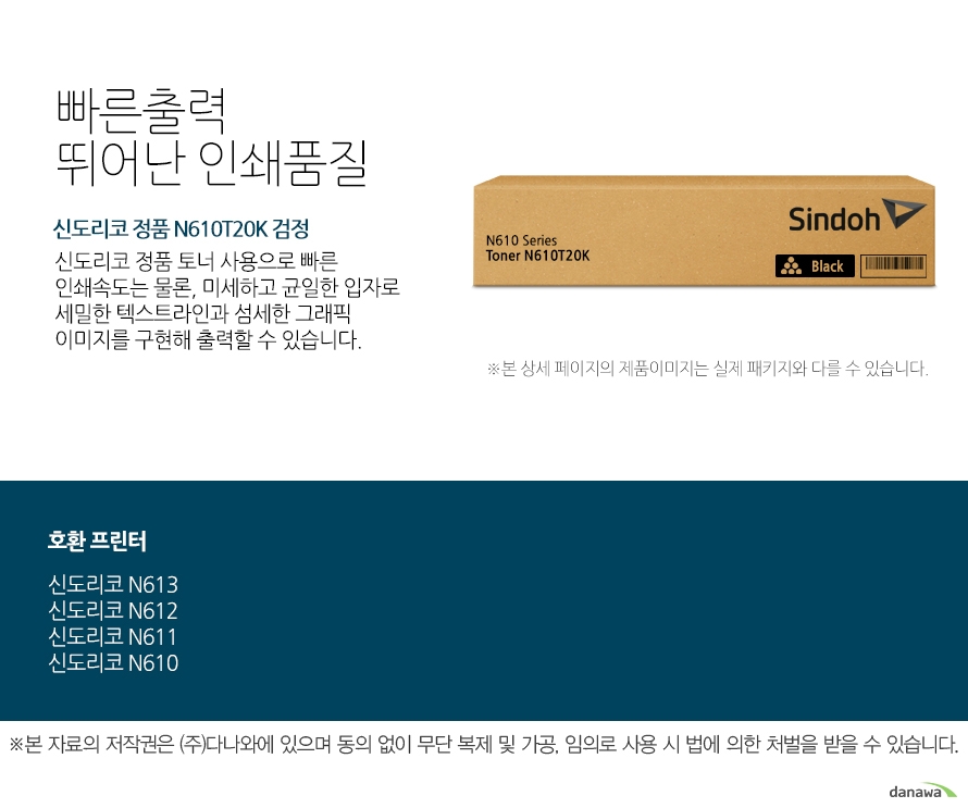  신도리코 정품 N610T20K 검정 빠른출력 뛰어난 인쇄품질 	신도리코 정품 토너 사용으로 빠른 인쇄속도는 물론, 미세하고 균일한 입자로 세밀한 텍스트라인과 섬세한 그래픽 이미지를 구현해 출력할 수 있습니다.  	호환 프린터 	신도리코 N613 신도리코 N612 신도리코 N611 신도리코 N610  안전한 성능과 선명한 출력물 인쇄     신도리코 정품 토너 사용을 권장하며     정품토너 사용으로 빠르고 선명한 인쇄품질과 안전한 기기 품질을 지속적으로 유지하세요.     미세하고 균일한 입자로 뚜렷하고 깔끔한 인쇄품질을 경험 할 수 있습니다. 