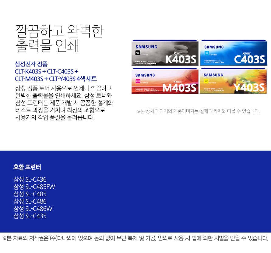 	삼성전자 정품 CLT-K403S + CLT-C403S + CLT-M403S + CLT-Y403S 4색 세트    	깔끔하고 완벽한 출력물 인쇄	삼성 정품 토너 사용으로 언제나 깔끔하고 완벽한 출력물을 인쇄하세요. 삼성 토너와 삼성 프린터는 제품 개발 시 꼼꼼한 설계와 테스트 과정을 거치며 최상의 조합으로 사용자의 작업 품질을 올려줍니다. 	호환 프린터	삼성 SL-C436    삼성 SL-C485FW    삼성 SL-C485    삼성 SL-C486    삼성 SL-C486W    삼성 SL-C435    가격복사 관심상품담기 프린트 주소복사 QR코드 신고하기신고하기 KAKAO STORY FACEBOOK 	