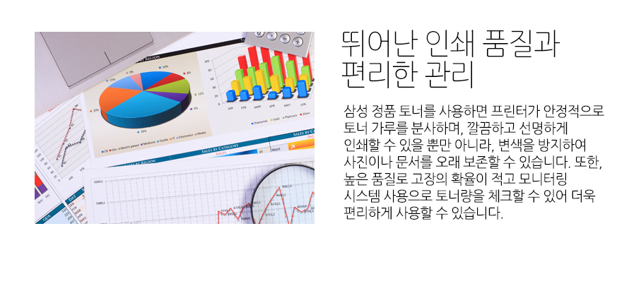 	뛰어난 인쇄 품질과 편리한 관리	삼성 정품 토너를 사용하면 프린터가 안정적으로 토너 가루를 분사하며, 깔끔하고 선명하게 인쇄할 수 있을 뿐만 아니라, 변색을 방지하여 사진이나 문서를 오래 보존할 수 있습니다. 또한, 높은 품질로 고장의 확율이 적고 모니터링 시스템 사용으로 토너량을 체크할 수 있어 더욱 편리하게 사용할 수 있습니다.		