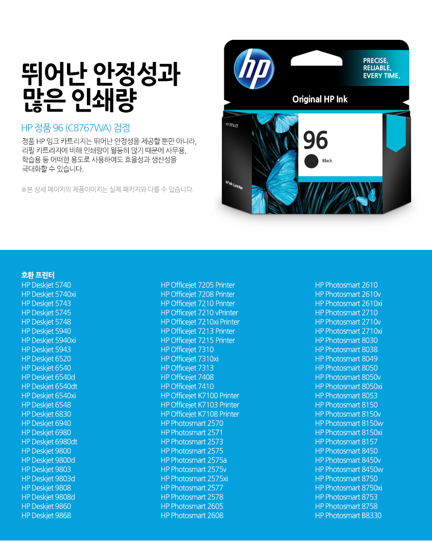 HP 정품 96 (C8767WA) 검정 뛰어난 안정성과 많은 인쇄량 정품 HP 잉크 카트리지는 뛰어난 안정성을 제공할 뿐만 아니라, 리필 카트리지에 비해 인쇄량이 월등히 많기 때문에 사무용, 학습용 등 어떠한 용도로 사용하여도 효율성과 생산성을 극대화할 수 있습니다. 본 상세 페이지의 제품이미지는 실제 패키지와 다를 수 있습니다. 호환 프린터 HP Deskjet 5740HP Deskjet 5740xiHP Deskjet 5743HP Deskjet 5745HP Deskjet 5748HP Deskjet 5940HP Deskjet 5940xiHP Deskjet 5943HP Deskjet 6520HP Deskjet 6540HP Deskjet 6540dHP Deskjet 6540dtHP Deskjet 6540xiHP Deskjet 6548HP Deskjet 6830HP Deskjet 6940HP Deskjet 6980HP Deskjet 6980dtHP Deskjet 9800HP Deskjet 9800dHP Deskjet 9803HP Deskjet 9803dHP Deskjet 9808HP Deskjet 9808dHP Deskjet 9860HP Deskjet 9868HP Officejet 7205 PrinterHP Officejet 7208 PrinterHP Officejet 7210 PrinterHP Officejet 7210 vPrinterHP Officejet 7210xi PrinterHP Officejet 7213 PrinterHP Officejet 7215 PrinterHP Officejet 7310HP Officejet 7310xiHP Officejet 7313HP Officejet 7408HP Officejet 7410HP Officejet K7100 PrinterHP Officejet K7103 PrinterHP Officejet K7108 PrinterHP Photosmart 2570HP Photosmart 2571HP Photosmart 2573HP Photosmart 2575HP Photosmart 2575aHP Photosmart 2575vHP Photosmart 2575xiHP Photosmart 2577HP Photosmart 2578HP Photosmart 2605HP Photosmart 2608HP Photosmart 2610HP Photosmart 2610vHP Photosmart 2610xiHP Photosmart 2710HP Photosmart 2710vHP Photosmart 2710xiHP Photosmart 8030HP Photosmart 8038HP Photosmart 8049HP Photosmart 8050HP Photosmart 8050vHP Photosmart 8050xiHP Photosmart 8053HP Photosmart 8150HP Photosmart 8150vHP Photosmart 8150wHP Photosmart 8150xiHP Photosmart 8157HP Photosmart 8450HP Photosmart 8450vHP Photosmart 8450wHP Photosmart 8750HP Photosmart 8750xiHP Photosmart 8753HP Photosmart 8758HP Photosmart B8330