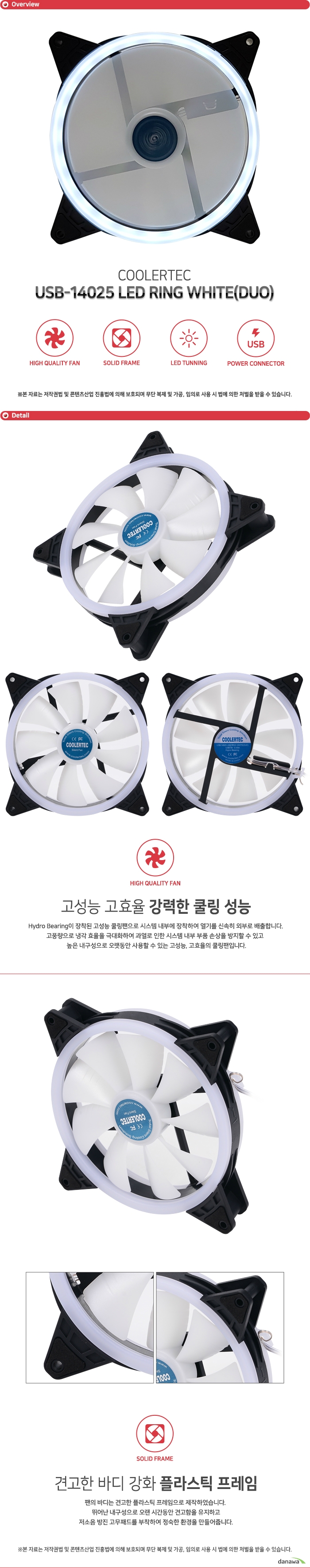  COOLERTEC USB-14025 LED RING WHITE(DUO) Hydro Bearing이 장착된 고성능 쿨링팬으로 시스템 내부에 장착하여 열기를 신속히 외부로 배출합니다. 고풍량으로 냉각 효율을 극대화하여 과열로 인한 시스템 내부 부품 손상을 방지할 수 있고 높은 내구성으로 오랫동안 사용할 수 있는 고성능, 고효율의 쿨링팬입니다.  팬의 바디는 견고한 플라스틱 프레임으로 제작하였습니다. 뛰어난 내구성으로 오랜 시간동안 견고함을 유지하고 저소음 방진 고무패드를 부착하여 정숙한 환경을 만들어줍니다. 프레임에 내장된 LED 라이트가 쿨링팬 동작시 점등하여 멋진 튜닝 효과를 제공합니다. 고급 고휘도 LED로 제작되었으며 일반 LED에 비해 더욱 밝고 화려합니다. COOLERTEC LED팬으로 자신만의 튜닝 PC를 구성해보세요.USB 커넥터에 자유롭게 이용할 수 있도록 USB 전원 커넥터를 지원합니다. 뛰어난 호환성으로 모든 시스템에 사용 가능하며 팬에 설정된 최적의 RPM으로 동작합니다. 